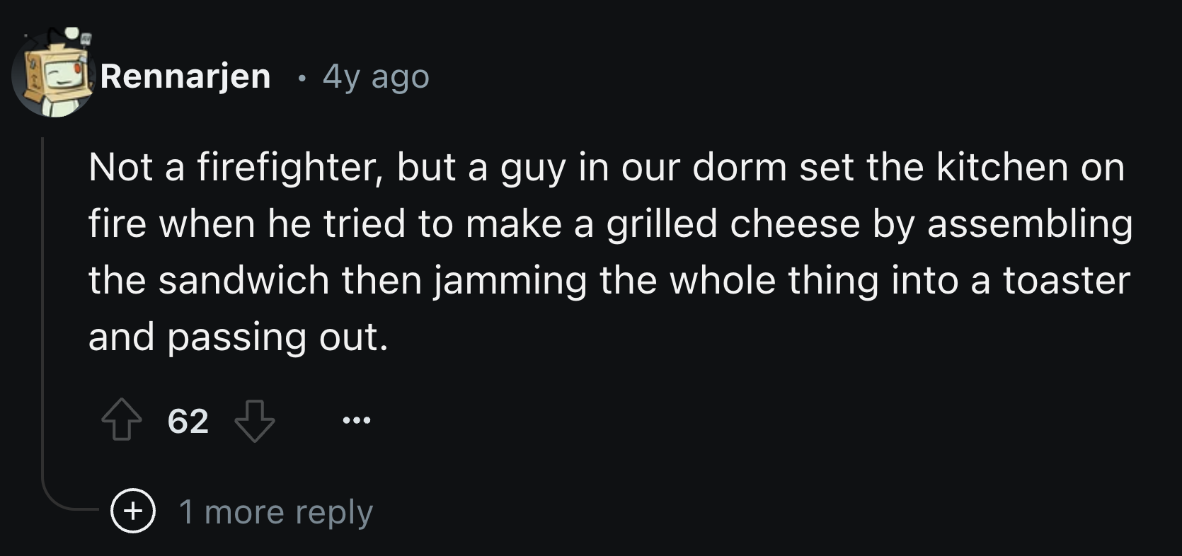 screenshot - Rennarjen 4y ago . Not a firefighter, but a guy in our dorm set the kitchen on fire when he tried to make a grilled cheese by assembling the sandwich then jamming the whole thing into a toaster and passing out. 62 1 more